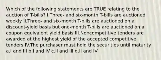 Which of the following statements are TRUE relating to the auction of T-bills? I.Three- and six-month T-bills are auctioned weekly II.Three- and six-month T-bills are auctioned on a discount-yield basis but one-month T-bills are auctioned on a coupon equivalent yield basis III.Noncompetitive tenders are awarded at the highest yield of the accepted competitive tenders IV.The purchaser must hold the securities until maturity a.I and III b.I and IV c.II and III d.II and IV