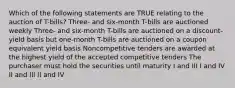 Which of the following statements are TRUE relating to the auction of T-bills? Three- and six-month T-bills are auctioned weekly Three- and six-month T-bills are auctioned on a discount-yield basis but one-month T-bills are auctioned on a coupon equivalent yield basis Noncompetitive tenders are awarded at the highest yield of the accepted competitive tenders The purchaser must hold the securities until maturity I and III I and IV II and III II and IV