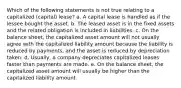 Which of the following statements is not true relating to a capitalized (capital) lease? a. A capital lease is handled as if the lessee bought the asset. b. The leased asset is in the fixed assets and the related obligation is included in liabilities. c. On the balance sheet, the capitalized asset amount will not usually agree with the capitalized liability amount because the liability is reduced by payments, and the asset is reduced by depreciation taken. d. Usually, a company depreciates capitalized leases faster than payments are made. e. On the balance sheet, the capitalized asset amount will usually be higher than the capitalized liability amount.