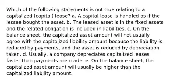 Which of the following statements is not true relating to a capitalized (capital) lease? a. A capital lease is handled as if the lessee bought the asset. b. The leased asset is in the fixed assets and the related obligation is included in liabilities. c. On the balance sheet, the capitalized asset amount will not usually agree with the capitalized liability amount because the liability is reduced by payments, and the asset is reduced by depreciation taken. d. Usually, a company depreciates capitalized leases faster than payments are made. e. On the balance sheet, the capitalized asset amount will usually be higher than the capitalized liability amount.