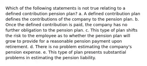 Which of the following statements is not true relating to a defined contribution pension plan? a. A defined contribution plan defines the contributions of the company to the pension plan. b. Once the defined contribution is paid, the company has no further obligation to the pension plan. c. This type of plan shifts the risk to the employee as to whether the pension plan will grow to provide for a reasonable pension payment upon retirement. d. There is no problem estimating the company's pension expense. e. This type of plan presents substantial problems in estimating the pension liability.