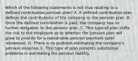 Which of the following statements is not true relating to a defined contribution pension plan? A. A defined contribution plan defines the contributions of the company to the pension plan. B. Once the defined contribution is paid, the company has no further obligation to the pension plan. C. This type of plan shifts the risk to the employee as to whether the pension plan will grow to provide for a reasonable pension payment upon retirement. D. There is no problem estimating the company's pension expense. E. This type of plan presents substantial problems in estimating the pension liability.