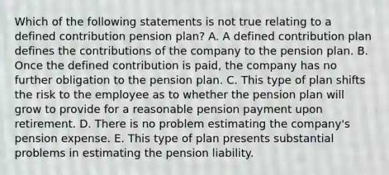 Which of the following statements is not true relating to a defined contribution pension plan? A. A defined contribution plan defines the contributions of the company to the pension plan. B. Once the defined contribution is paid, the company has no further obligation to the pension plan. C. This type of plan shifts the risk to the employee as to whether the pension plan will grow to provide for a reasonable pension payment upon retirement. D. There is no problem estimating the company's pension expense. E. This type of plan presents substantial problems in estimating the pension liability.