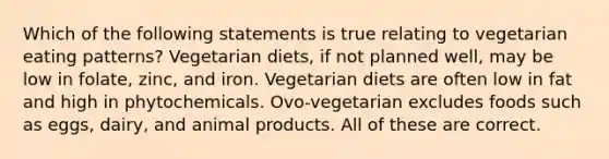 Which of the following statements is true relating to vegetarian eating patterns? Vegetarian diets, if not planned well, may be low in folate, zinc, and iron. Vegetarian diets are often low in fat and high in phytochemicals. Ovo-vegetarian excludes foods such as eggs, dairy, and animal products. All of these are correct.