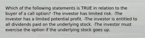 Which of the following statements is TRUE in relation to the buyer of a call option? -The investor has limited risk. -The investor has a limited potential profit. -The investor is entitled to all dividends paid on the underlying stock. -The investor must exercise the option if the underlying stock goes up.