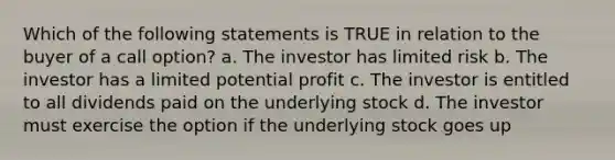 Which of the following statements is TRUE in relation to the buyer of a call option? a. The investor has limited risk b. The investor has a limited potential profit c. The investor is entitled to all dividends paid on the underlying stock d. The investor must exercise the option if the underlying stock goes up