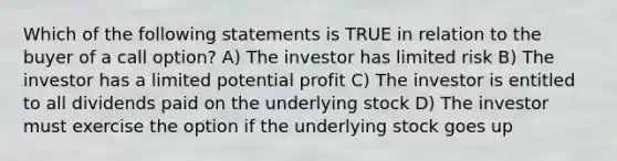 Which of the following statements is TRUE in relation to the buyer of a call option? A) The investor has limited risk B) The investor has a limited potential profit C) The investor is entitled to all dividends paid on the underlying stock D) The investor must exercise the option if the underlying stock goes up