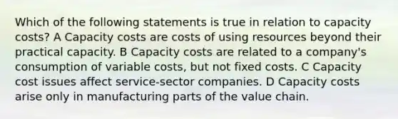 Which of the following statements is true in relation to capacity costs? A Capacity costs are costs of using resources beyond their practical capacity. B Capacity costs are related to a company's consumption of variable costs, but not fixed costs. C Capacity cost issues affect service-sector companies. D Capacity costs arise only in manufacturing parts of the value chain.