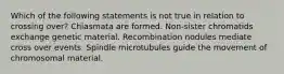 Which of the following statements is not true in relation to crossing over? Chiasmata are formed. Non-sister chromatids exchange genetic material. Recombination nodules mediate cross over events. Spindle microtubules guide the movement of chromosomal material.