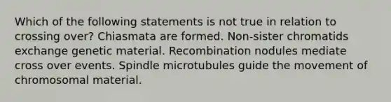 Which of the following statements is not true in relation to crossing over? Chiasmata are formed. Non-sister chromatids exchange genetic material. Recombination nodules mediate cross over events. Spindle microtubules guide the movement of chromosomal material.