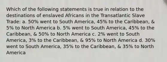 Which of the following statements is true in relation to the destinations of enslaved Africans in the Transatlantic Slave Trade: a. 50% went to South America, 45% to the Caribbean, & 5% to North America b. 5% went to South America, 45% to the Caribbean, & 50% to North America c. 2% went to South America, 3% to the Caribbean, & 95% to North America d. 30% went to South America, 35% to the Caribbean, & 35% to North America