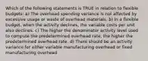 Which of the following statements is TRUE in relation to flexible budgets: a) The overhead spending variance is not affected by excessive usage or waste of overhead materials. b) In a flexible budget, when the activity declines, the variable costs per unit also declines. c) The higher the denominator activity level used to compute the predetermined overhead rate, the higher the predetermined overhead rate. d) There should be an activity variance for either variable manufacturing overhead or fixed manufacturing overhead