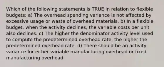 Which of the following statements is TRUE in relation to flexible budgets: a) The overhead spending variance is not affected by excessive usage or waste of overhead materials. b) In a flexible budget, when the activity declines, the variable costs per unit also declines. c) The higher the denominator activity level used to compute the predetermined overhead rate, the higher the predetermined overhead rate. d) There should be an activity variance for either variable manufacturing overhead or fixed manufacturing overhead