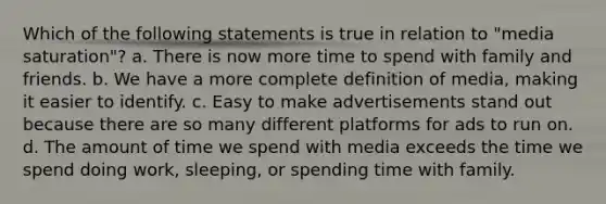 Which of the following statements is true in relation to "media saturation"? a. There is now more time to spend with family and friends. b. We have a more complete definition of media, making it easier to identify. c. Easy to make advertisements stand out because there are so many different platforms for ads to run on. d. The amount of time we spend with media exceeds the time we spend doing work, sleeping, or spending time with family.