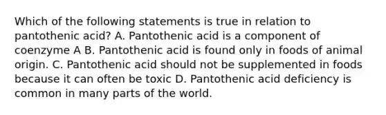 Which of the following statements is true in relation to pantothenic acid? A. Pantothenic acid is a component of coenzyme A B. Pantothenic acid is found only in foods of animal origin. C. Pantothenic acid should not be supplemented in foods because it can often be toxic D. Pantothenic acid deficiency is common in many parts of the world.