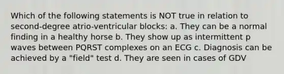 Which of the following statements is NOT true in relation to second-degree atrio-ventricular blocks: a. They can be a normal finding in a healthy horse b. They show up as intermittent p waves between PQRST complexes on an ECG c. Diagnosis can be achieved by a "field" test d. They are seen in cases of GDV