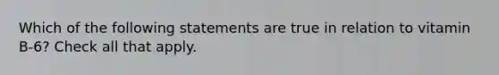 Which of the following statements are true in relation to vitamin B-6? Check all that apply.