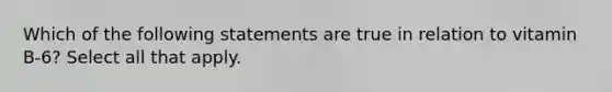 Which of the following statements are true in relation to vitamin B-6? Select all that apply.