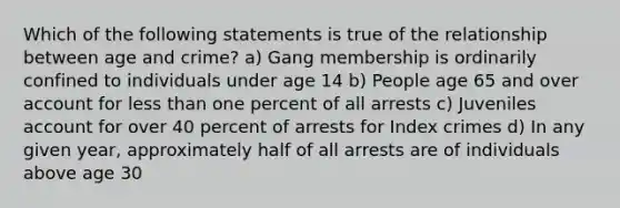 Which of the following statements is true of the relationship between age and crime? a) Gang membership is ordinarily confined to individuals under age 14 b) People age 65 and over account for less than one percent of all arrests c) Juveniles account for over 40 percent of arrests for Index crimes d) In any given year, approximately half of all arrests are of individuals above age 30