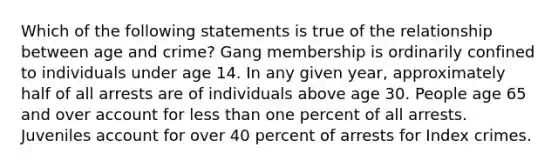 Which of the following statements is true of the relationship between age and crime? Gang membership is ordinarily confined to individuals under age 14. In any given year, approximately half of all arrests are of individuals above age 30. People age 65 and over account for less than one percent of all arrests. Juveniles account for over 40 percent of arrests for Index crimes.