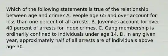 Which of the following statements is true of the relationship between age and crime? A. People age 65 and over account for less than one percent of all arrests. B. Juveniles account for over 40 percent of arrests for Index crimes. C. Gang membership is ordinarily confined to individuals under age 14. D. In any given year, approximately half of all arrests are of individuals above age 30.