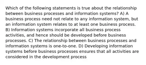 Which of the following statements is true about the relationship between business processes and information systems? A) A business process need not relate to any information system, but an information system relates to at least one business process. B) Information systems incorporate all business process activities, and hence should be developed before business processes. C) The relationship between business processes and information systems is one-to-one. D) Developing information systems before business processes ensures that all activities are considered in the development process