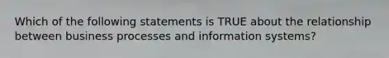 Which of the following statements is TRUE about the relationship between business processes and information systems?