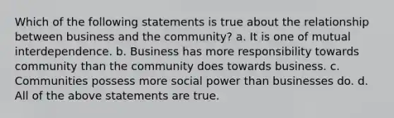 Which of the following statements is true about the relationship between business and the community? a. It is one of mutual interdependence. b. Business has more responsibility towards community than the community does towards business. c. Communities possess more social power than businesses do. d. All of the above statements are true.