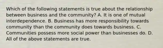 Which of the following statements is true about the relationship between business and the community? A. It is one of mutual interdependence. B. Business has more responsibility towards community than the community does towards business. C. Communities possess more social power than businesses do. D. All of the above statements are true.