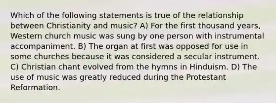 Which of the following statements is true of the relationship between Christianity and music? A) For the first thousand years, Western church music was sung by one person with instrumental accompaniment. B) The organ at first was opposed for use in some churches because it was considered a secular instrument. C) Christian chant evolved from the hymns in Hinduism. D) The use of music was greatly reduced during the Protestant Reformation.