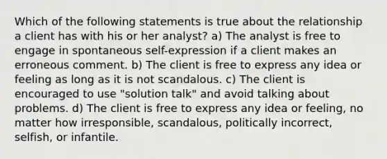 Which of the following statements is true about the relationship a client has with his or her analyst? a) The analyst is free to engage in spontaneous self-expression if a client makes an erroneous comment. b) The client is free to express any idea or feeling as long as it is not scandalous. c) The client is encouraged to use "solution talk" and avoid talking about problems. d) The client is free to express any idea or feeling, no matter how irresponsible, scandalous, politically incorrect, selfish, or infantile.