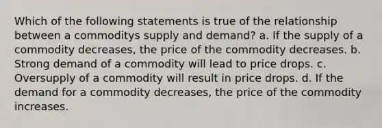 Which of the following statements is true of the relationship between a commoditys supply and demand? a. If the supply of a commodity decreases, the price of the commodity decreases. b. Strong demand of a commodity will lead to price drops. c. Oversupply of a commodity will result in price drops. d. If the demand for a commodity decreases, the price of the commodity increases.