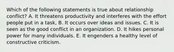 Which of the following statements is true about relationship conflict? A. It threatens productivity and interferes with the effort people put in a task, B. It occurs over ideas and issues. C. It is seen as the good conflict in an organization. D. It hikes personal power for many individuals. E. It engenders a healthy level of constructive criticism.