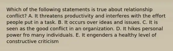 Which of the following statements is true about relationship conflict? A. It threatens productivity and interferes with the effort people put in a task. B. It occurs over ideas and issues. C. It is seen as the good conflict in an organization. D. It hikes personal power fro many individuals. E. It engenders a healthy level of constructive criticism