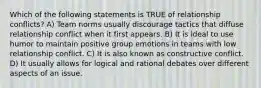 Which of the following statements is TRUE of relationship conflicts? A) Team norms usually discourage tactics that diffuse relationship conflict when it first appears. B) It is ideal to use humor to maintain positive group emotions in teams with low relationship conflict. C) It is also known as constructive conflict. D) It usually allows for logical and rational debates over different aspects of an issue.