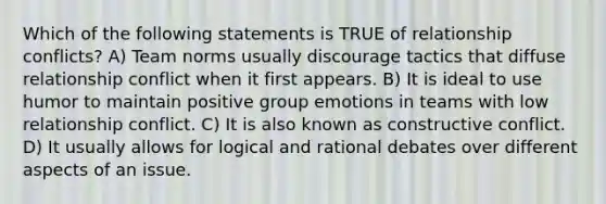 Which of the following statements is TRUE of relationship conflicts? A) Team norms usually discourage tactics that diffuse relationship conflict when it first appears. B) It is ideal to use humor to maintain positive group emotions in teams with low relationship conflict. C) It is also known as constructive conflict. D) It usually allows for logical and rational debates over different aspects of an issue.