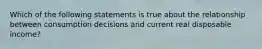 Which of the following statements is true about the relationship between consumption decisions and current real disposable income?