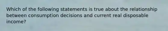 Which of the following statements is true about the relationship between consumption decisions and current real disposable income?