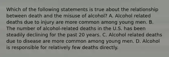 Which of the following statements is true about the relationship between death and the misuse of alcohol? A. Alcohol related deaths due to injury are more common among young men. B. The number of alcohol-related deaths in the U.S. has been steadily declining for the past 20 years. C. Alcohol related deaths due to disease are more common among young men. D. Alcohol is responsible for relatively few deaths directly.