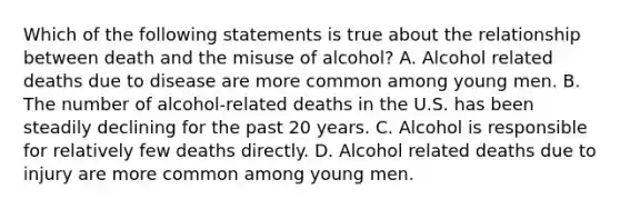 Which of the following statements is true about the relationship between death and the misuse of alcohol? A. Alcohol related deaths due to disease are more common among young men. B. The number of alcohol-related deaths in the U.S. has been steadily declining for the past 20 years. C. Alcohol is responsible for relatively few deaths directly. D. Alcohol related deaths due to injury are more common among young men.