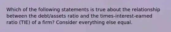 Which of the following statements is true about the relationship between the debt/assets ratio and the times-interest-earned ratio (TIE) of a firm? Consider everything else equal.