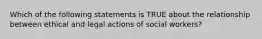 Which of the following statements is TRUE about the relationship between ethical and legal actions of social workers?