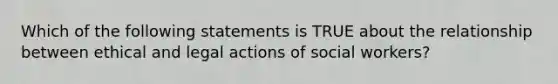 Which of the following statements is TRUE about the relationship between ethical and legal actions of social workers?