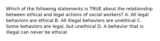 Which of the following statements is TRUE about the relationship between ethical and legal actions of social workers? A. All legal behaviors are ethical B. All illegal behaviors are unethical C. Some behaviors are legal, but unethical D. A behavior that is illegal can never be ethical