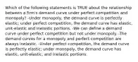 Which of the following statements is TRUE about the relationship between a firm's demand curve under perfect competition and monopoly? -Under monopoly, the demand curve is perfectly elastic; under perfect competition, the demand curve has elastic, unit-elastic and inelastic portions. -We can define a demand curve under perfect competition but not under monopoly. -The demand curves for a monopoly and perfect competition are always inelastic. -Under perfect competition, the demand curve is perfectly elastic; under monopoly, the demand curve has elastic, unit-elastic, and inelastic portions.