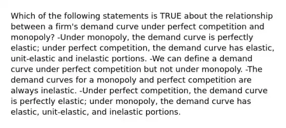 Which of the following statements is TRUE about the relationship between a firm's demand curve under perfect competition and monopoly? -Under monopoly, the demand curve is perfectly elastic; under perfect competition, the demand curve has elastic, unit-elastic and inelastic portions. -We can define a demand curve under perfect competition but not under monopoly. -The demand curves for a monopoly and perfect competition are always inelastic. -Under perfect competition, the demand curve is perfectly elastic; under monopoly, the demand curve has elastic, unit-elastic, and inelastic portions.