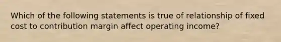 Which of the following statements is true of relationship of fixed cost to contribution margin affect operating income?