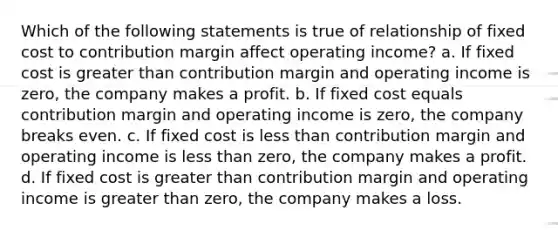 Which of the following statements is true of relationship of fixed cost to contribution margin affect operating income? a. If fixed cost is greater than contribution margin and operating income is zero, the company makes a profit. b. If fixed cost equals contribution margin and operating income is zero, the company breaks even. c. If fixed cost is less than contribution margin and operating income is less than zero, the company makes a profit. d. If fixed cost is greater than contribution margin and operating income is greater than zero, the company makes a loss.