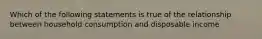 Which of the following statements is true of the relationship between household consumption and disposable income