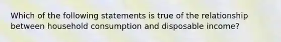 Which of the following statements is true of the relationship between household consumption and disposable income?